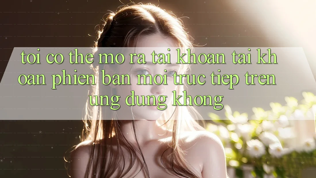 Tôi có thể mở ra tài khoản tài khoản phiên bản mới trực tiếp trên ứng dụng không? Tôi có thể mở ra tài khoản tài khoản phiên bản mới trực tiếp trên ứng dụng không?