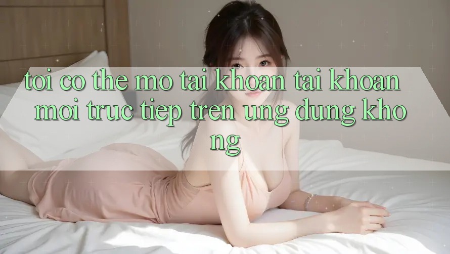 Tôi có thể mở tài khoản tài khoản mới trực tiếp trên ứng dụng không?