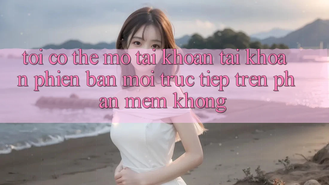 Tôi có thể mở tài khoản tài khoản phiên bản mới trực tiếp trên phần mềm không? Tôi có thể mở tài khoản tài khoản phiên bản mới trực tiếp trên phần mềm không?