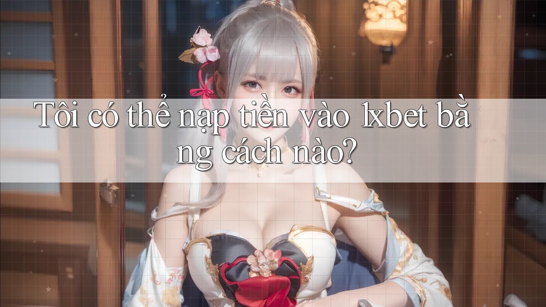 Tôi có thể nạp tiền vào 1xbet bằng cách nào?