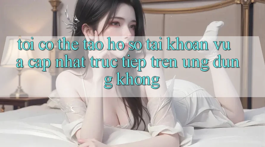 Tôi có thể tạo hồ sơ tài khoản vừa cập nhật trực tiếp trên ứng dụng không? Tôi có thể tạo hồ sơ tài khoản vừa cập nhật trực tiếp trên ứng dụng không?