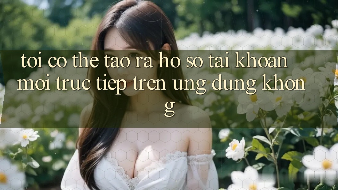 Tôi có thể tạo ra hồ sơ tài khoản mới trực tiếp trên ứng dụng không? Tôi có thể tạo ra hồ sơ tài khoản mới trực tiếp trên ứng dụng không?