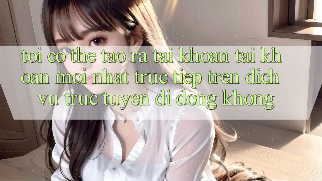 Tôi có thể tạo ra tài khoản tài khoản mới nhất trực tiếp trên dịch vụ trực tuyến di động không?