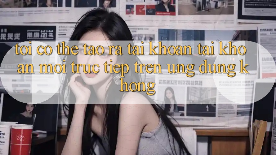 Tôi có thể tạo ra tài khoản tài khoản mới trực tiếp trên ứng dụng không?