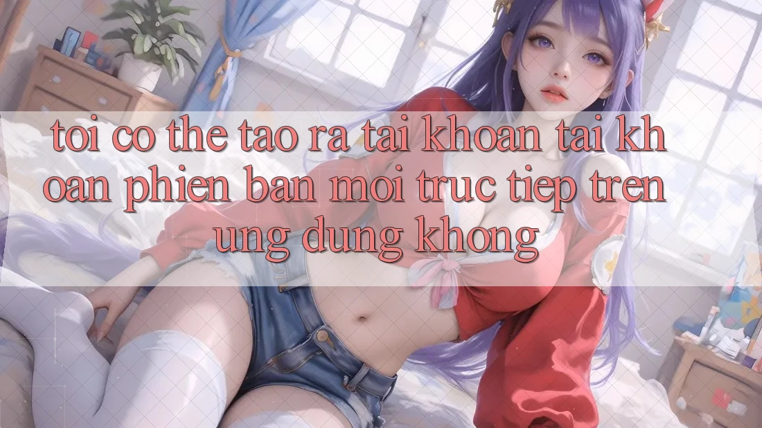 Tôi có thể tạo ra tài khoản tài khoản phiên bản mới trực tiếp trên ứng dụng không?