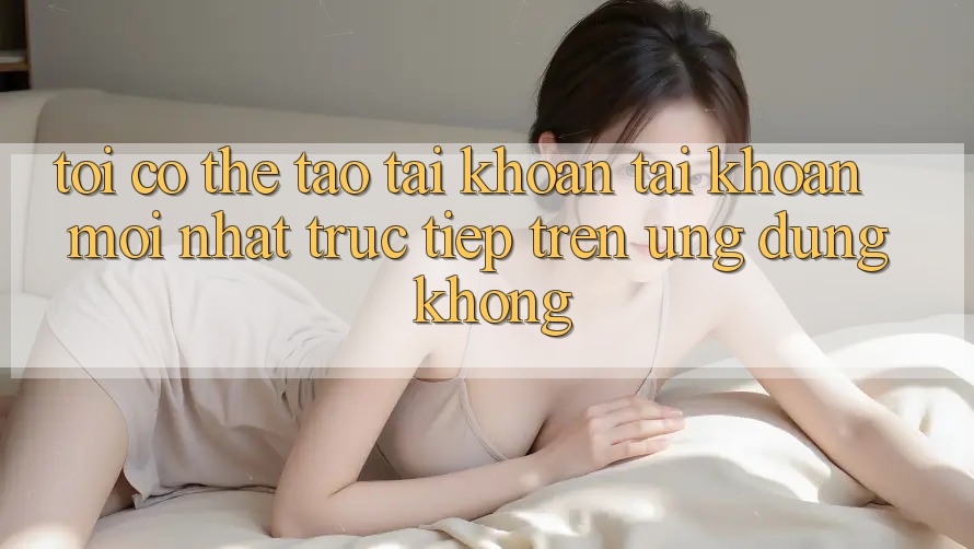 Tôi có thể tạo tài khoản tài khoản mới nhất trực tiếp trên ứng dụng không?