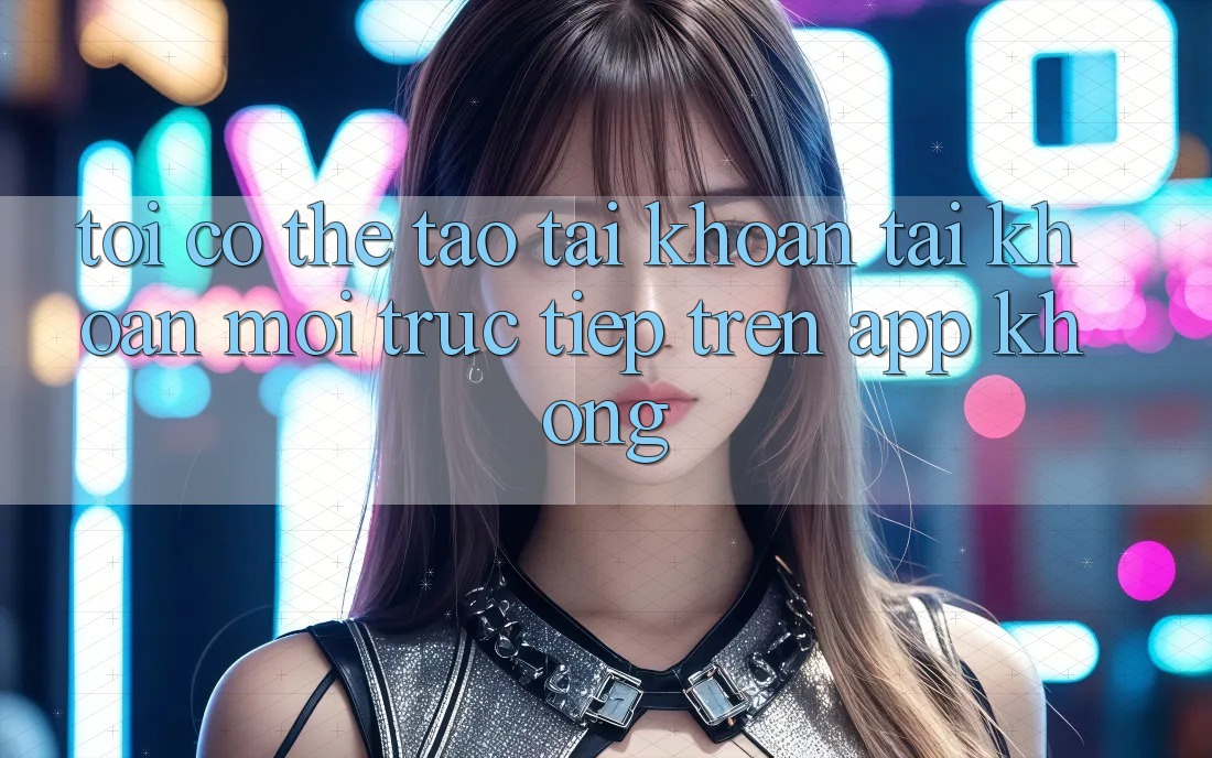 Tôi có thể tạo tài khoản tài khoản mới trực tiếp trên app không? Tôi có thể tạo tài khoản tài khoản mới trực tiếp trên app không?