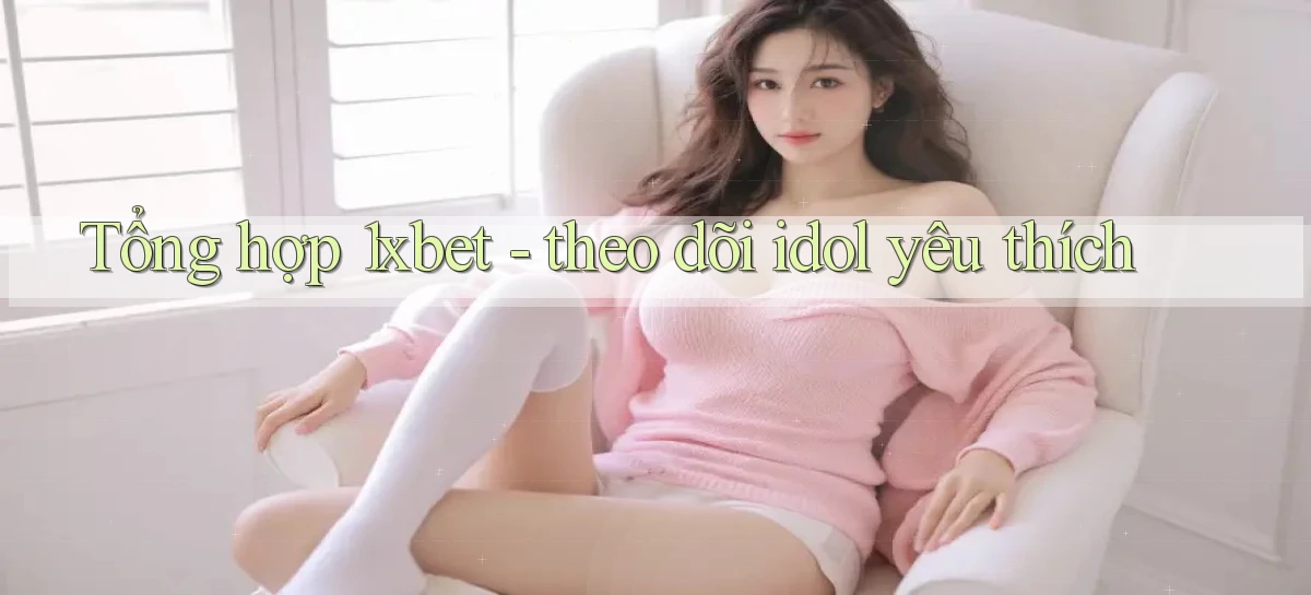 Tổng hợp 1xbet   theo dõi idol yêu thích