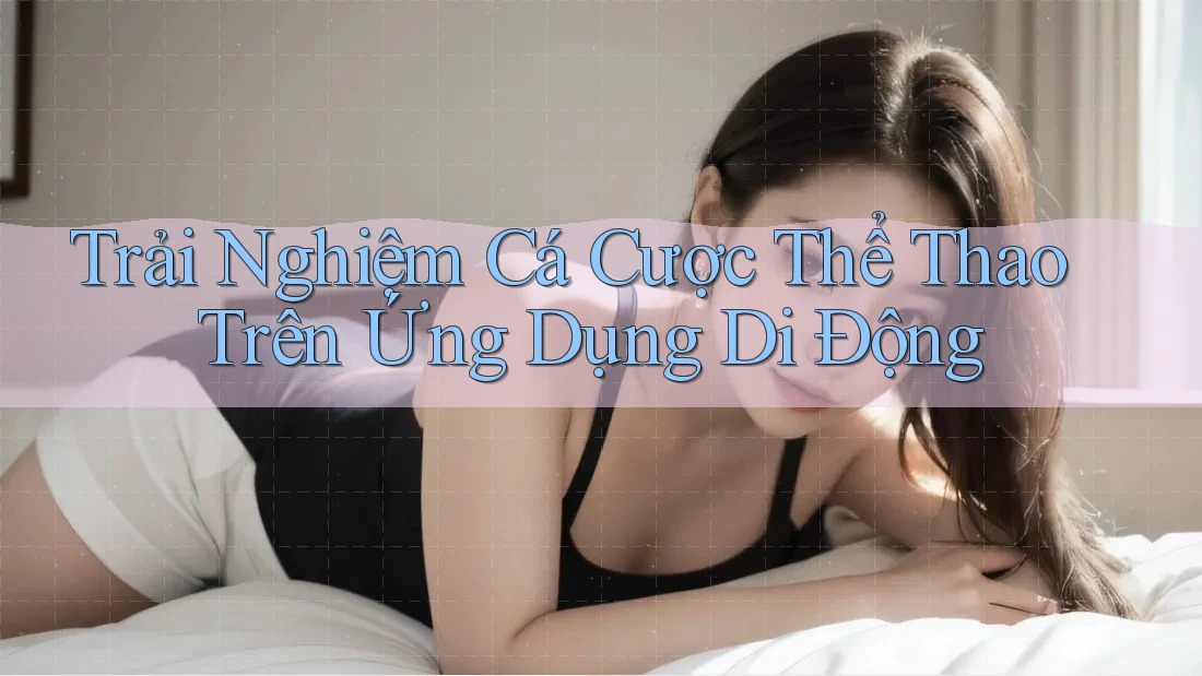 Trải Nghiệm Cá Cược Thể Thao Trên Ứng Dụng Di Động