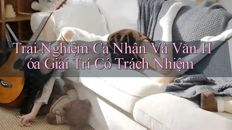 Trải Nghiệm Cá Nhân và Văn Hóa Giải Trí Có Trách Nhiệm