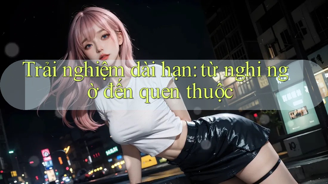 Trải nghiệm dài hạn: từ nghi ngờ đến quen thuộc Trải nghiệm dài hạn: từ nghi ngờ đến quen thuộc