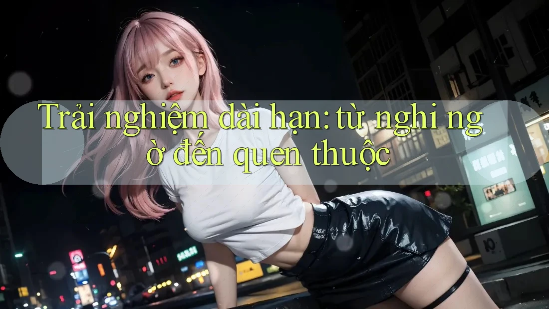 Trải nghiệm dài hạn: từ nghi ngờ đến quen thuộc Trải nghiệm dài hạn: từ nghi ngờ đến quen thuộc