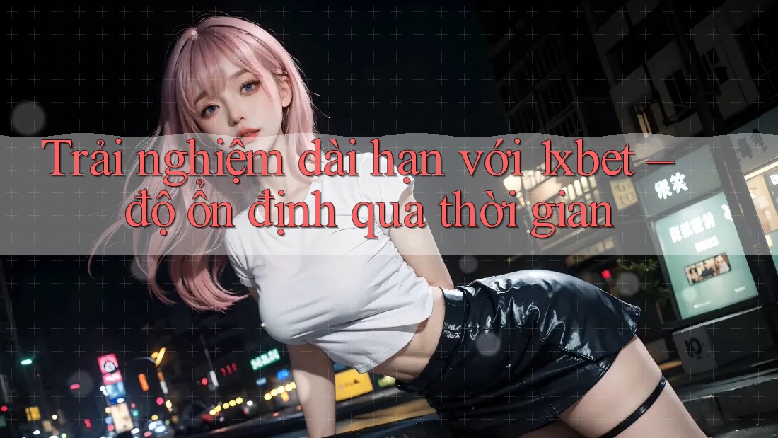 Trải nghiệm dài hạn với 1xbet – độ ổn định qua thời gian