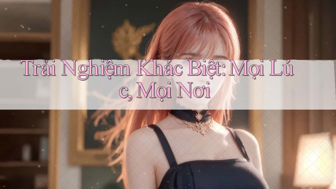 Trải Nghiệm Khác Biệt: Mọi Lúc, Mọi Nơi Trải Nghiệm Khác Biệt: Mọi Lúc, Mọi Nơi