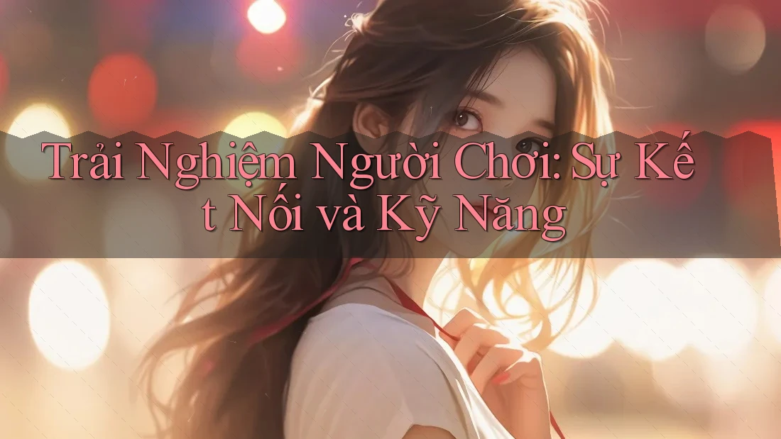 Trải Nghiệm Người Chơi: Sự Kết Nối và Kỹ Năng Trải Nghiệm Người Chơi: Sự Kết Nối và Kỹ Năng