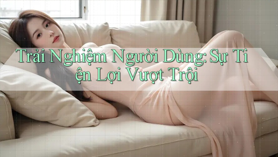 Trải Nghiệm Người Dùng: Sự Tiện Lợi Vượt Trội