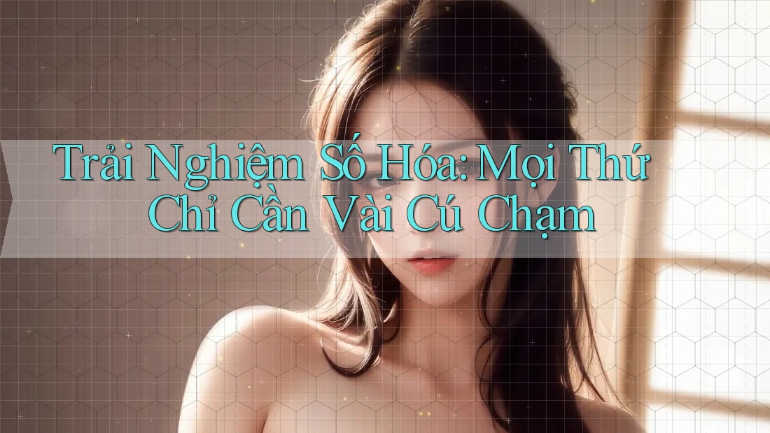 Trải Nghiệm Số Hóa: Mọi Thứ Chỉ Cần Vài Cú Chạm