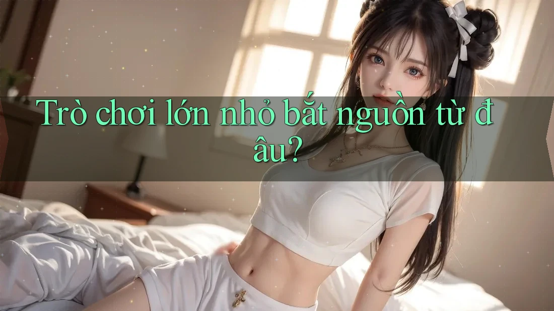Trò chơi lớn nhỏ bắt nguồn từ đâu? Trò chơi lớn nhỏ bắt nguồn từ đâu?