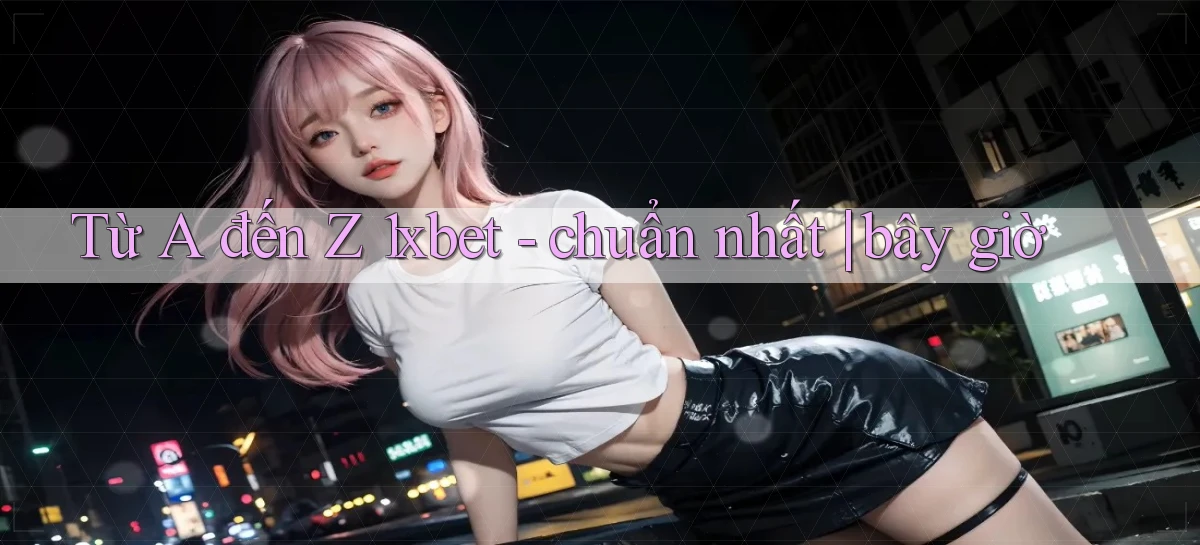 Từ A đến Z 1xbet   chuẩn nhất bây giờ