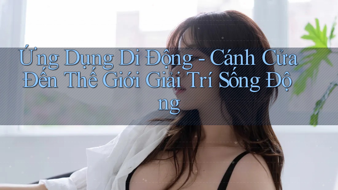 Ứng Dụng Di Động - Cánh Cửa Đến Thế Giới Giải Trí Sống Động Ứng Dụng Di Động - Cánh Cửa Đến Thế Giới Giải Trí Sống Động