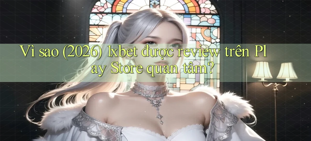 Vì sao (2026) 1xbet được review trên Play Store quan tâm