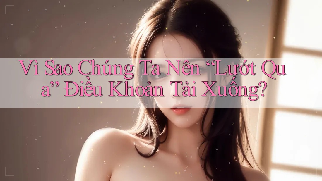 Vì Sao Chúng Ta Nên “Lướt Qua” Điều Khoản Tải Xuống?