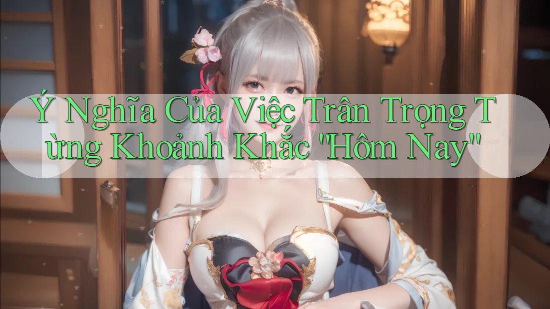 Ý Nghĩa Của Việc Trân Trọng Từng Khoảnh Khắc “Hôm Nay”